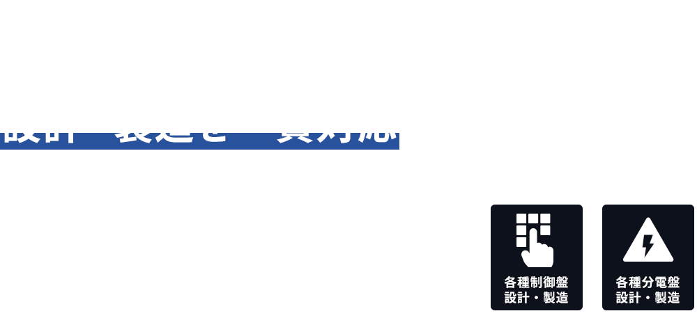 各種制御盤・分電盤の設計・製造を一貫対応 製造工場・鉄工所・フィルム関係・印刷工場など、現場に合わせた制御盤を設計から製造まで柔軟に対応いたします。